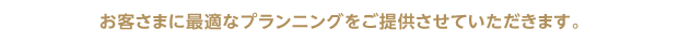 お客様に最適なプランニングをご提供させていただきます。